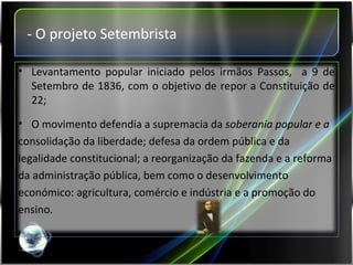 - O projeto Setembrista Levantamento popular iniciado pelos irmãos Passos,  a 9 de Setembro de 1836, com o objetivo de repor a Constituição de 22; O movimento defendia a supremacia da  soberania popular e a consolidação da liberdade; defesa da ordem pública e da legalidade constitucional; a reorganização da fazenda e a reforma  da administração pública, bem como o desenvolvimento  económico: agricultura, comércio e indústria e a promoção do  ensino. 