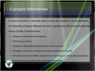 - O projeto Setembrista O novo ministério, liderado pelo Conde de Lumiares: Sá da Bandeira na Fazenda e Passos Manuel no reino, governou até à convocação de novas Cortes Constituintes: Alargou a representação burguesa; Promoveu o ensino; Estipulou a liberdade de pensamento e de imprensa; Protegeu o comércio e fomentou o desenvolvimento colonial; Concedeu linhas de crédito às empresas e incentivou a criação de associações; Desenvolveu uma política de austeridade financeira. 