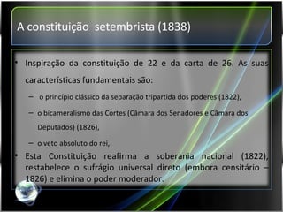 A constituição  setembrista (1838) Inspiração da constituição de 22 e da carta de 26. As suas características fundamentais são: o princípio clássico da separação tripartida dos poderes (1822),  o bicameralismo das Cortes (Câmara dos Senadores e Câmara dos Deputados) (1826),  o veto absoluto do rei, Esta Constituição reafirma a soberania nacional (1822), restabelece o sufrágio universal direto (embora censitário – 1826) e elimina o poder moderador. 