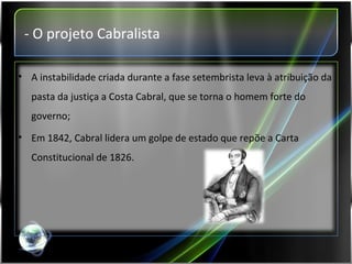 - O projeto Cabralista A instabilidade criada durante a fase setembrista leva à atribuição da pasta da justiça a Costa Cabral, que se torna o homem forte do governo; Em 1842, Cabral lidera um golpe de estado que repõe a Carta Constitucional de 1826. 