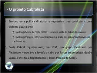 - O projeto Cabralista Exerceu uma política ditatorial e repressiva, que conduziu a uma violenta guerra civil: A revolta da Maria da Fonte (1846) – conduz à saída de Cabral do governo; A revolta da Patuleia (1847), concluída com a ajuda dos espanhóis (Convenção de Gramido). Costa Cabral regressa mas, em 1851, um golpe idealizado por Alexandre Herculano e levado a cabo por forças setembristas depõe Cabral e institui a Regeneração (Fontes Pereira de Melo). 