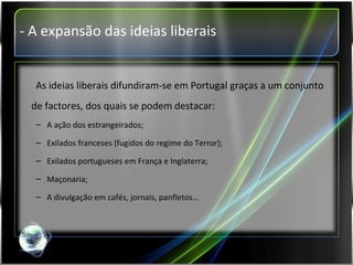 - A expansão das ideias liberais As ideias liberais difundiram-se em Portugal graças a um conjunto de factores, dos quais se podem destacar: A ação dos estrangeirados; Exilados franceses (fugidos do regime do Terror); Exilados portugueses em França e Inglaterra; Maçonaria; A divulgação em cafés, jornais, panfletos… 