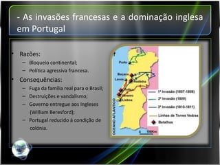 - As invasões francesas e a dominação inglesa em Portugal Razões: Bloqueio continental; Política agressiva francesa. Consequências: Fuga da família real para o Brasil; Destruições e vandalismo; Governo entregue aos Ingleses  (William Beresford); Portugal reduzido à condição de  colónia. 