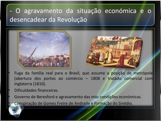 - O agravamento da situação económica e o desencadear da Revolução Fuga da família real para o Brasil, que assume a posição de metrópole (abertura dos portos ao comércio – 1808 e tratado comercial com Inglaterra (1810). Dificuldades financeiras. Governo de Beresford e agravamento das más condições económicas. Conspiração de Gomes Freire de Andrade e formação do Sinédio. 