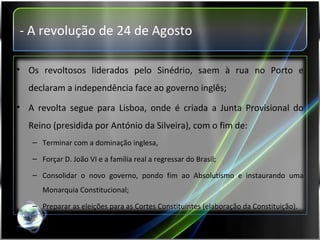 - A revolução de 24 de Agosto Os revoltosos liderados pelo Sinédrio, saem à rua no Porto e declaram a independência face ao governo inglês; A revolta segue para Lisboa, onde é criada a Junta Provisional do Reino (presidida por António da Silveira), com o fim de: Terminar com a dominação inglesa, Forçar D. João VI e a família real a regressar do Brasil; Consolidar o novo governo, pondo fim ao Absolutismo e instaurando uma Monarquia Constitucional; Preparar as eleições para as Cortes Constituintes (elaboração da Constituição). 