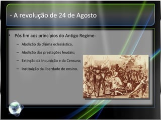 - A revolução de 24 de Agosto Pôs fim aos princípios do Antigo Regime: Abolição da dízima eclesiástica, Abolição das prestações feudais; Extinção da Inquisição e da Censura; Instituição da liberdade de ensino. 