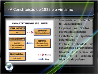- A Constituição de 1822 e o vintismo Terminada em Setembro, foi jurada pelo Rei; Estipulava os direitos e deveres dos cidadãos; Estabelecia a igualdade perante a lei; Instituía a liberdade de pensamento e propriedade; Garantia a soberania da nação e a separação tripartida de poderes. 