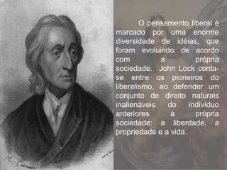 O pensamento liberal é
marcado por uma enorme
diversidade de idéias, que
foram evoluindo de acordo
com a própria
sociedade. John Lock conta-
se entre os pioneiros do
liberalismo, ao defender um
conjunto de direito naturais
inalienáveis do indivíduo
anteriores à própria
sociedade: a liberdade, a
propriedade e a vida.
 