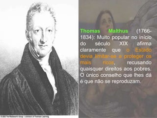 Thomas Malthus (1766-
1834): Muito popular no início
do século XIX afirma
claramente que o Estado
devia limitar-se a proteger os
mais ricos, recusando
quaisquer direitos aos pobres.
O único conselho que lhes dá
é que não se reproduzam.
 