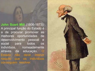 John Suart Mill (1806-1873):
A principal função do Estado é
a de procurar promover as
melhores oportunidades de
desenvolvimento pessoal e
social para todos os
indivíduos, nomeadamente
através da educação. O
Estado não deve intervir
naquilo que os indivíduos
conseguem resolver.
 