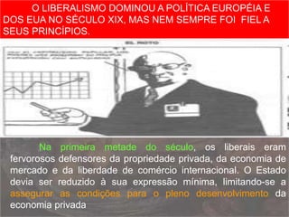 Na primeira metade do século, os liberais eram
fervorosos defensores da propriedade privada, da economia de
mercado e da liberdade de comércio internacional. O Estado
devia ser reduzido à sua expressão mínima, limitando-se a
assegurar as condições para o pleno desenvolvimento da
economia privada
O LIBERALISMO DOMINOU A POLÍTICA EUROPÉIA E
DOS EUA NO SÉCULO XIX, MAS NEM SEMPRE FOI FIEL A
SEUS PRINCÍPIOS.
 