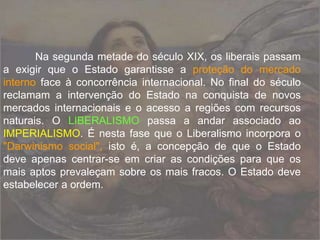 Na segunda metade do século XIX, os liberais passam
a exigir que o Estado garantisse a proteção do mercado
interno face à concorrência internacional. No final do século
reclamam a intervenção do Estado na conquista de novos
mercados internacionais e o acesso a regiões com recursos
naturais. O LIBERALISMO passa a andar associado ao
IMPERIALISMO. É nesta fase que o Liberalismo incorpora o
"Darwinismo social", isto é, a concepção de que o Estado
deve apenas centrar-se em criar as condições para que os
mais aptos prevaleçam sobre os mais fracos. O Estado deve
estabelecer a ordem.
 