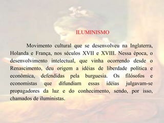 Movimento cultural que se desenvolveu na Inglaterra,
Holanda e França, nos séculos XVII e XVIII. Nessa época, o
desenvolvimento intelectual, que vinha ocorrendo desde o
Renascimento, deu origem a idéias de liberdade política e
econômica, defendidas pela burguesia. Os filósofos e
economistas que difundiam essas idéias julgavam-se
propagadores da luz e do conhecimento, sendo, por isso,
chamados de iluministas.
ILUMINISMO
 