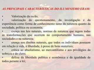AS PRINCIPAIS CARACTERÍSTICAS DO ILUMINISMO ERAM:
• Valorização da razão,
• valorização do questionamento, da investigação e da
experiência como forma de conhecimento tanto da natureza quanto da
sociedade, política ou economia;
• crença nas leis naturais, normas da natureza que regem todas
as transformações que ocorrem no comportamento humano, nas
sociedades e na natureza;
• crença nos direitos naturais, que todos os indivíduos possuem
em relação à vida, à liberdade, à posse de bens materiais;
• crítica ao absolutismo, ao mercantilismo e aos privilégios da
nobreza e do clero;
• defesa da liberdade política e econômica e da igualdade de
todos perante a lei;
 