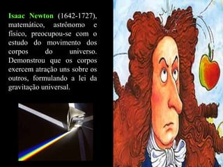 Isaac Newton (1642-1727),
matemático, astrônomo e
físico, preocupou-se com o
estudo do movimento dos
corpos do universo.
Demonstrou que os corpos
exercem atração uns sobre os
outros, formulando a lei da
gravitação universal.
 