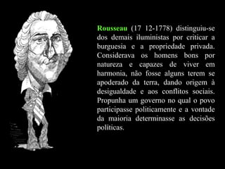 Rousseau (17 12-1778) distinguiu-se
dos demais iluministas por criticar a
burguesia e a propriedade privada.
Considerava os homens bons por
natureza e capazes de viver em
harmonia, não fosse alguns terem se
apoderado da terra, dando origem à
desigualdade e aos conflitos sociais.
Propunha um governo no qual o povo
participasse politicamente e a vontade
da maioria determinasse as decisões
políticas.
 
