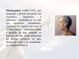 Montesquieu (1698-1755), que
propunha a divisão do poder em
executivo, legislativo e
judiciário, mantendo-se os três
em equilíbrio permanente.
Escreveu “O espírito das leis” e
“Cartas persas”. Defendeu ainda
a posição de que somente as
pessoas de boa renda poderiam
ter direitos políticos, ou seja,
direito de votar e de candidatar-
se a cargos públicos.
 