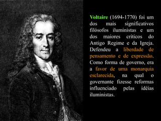 Voltaire (1694-1770) foi um
dos mais significativos
filósofos iluministas e um
dos maiores críticos do
Antigo Regime e da Igreja.
Defendeu a liberdade de
pensamento e de expressão.
Como forma de governo, era
a favor de uma monarquia
esclarecida, na qual o
governante fizesse reformas
influenciado pelas idéias
iluministas.
 