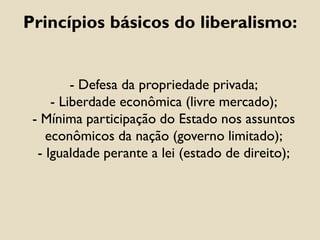 - Defesa da propriedade privada;
- Liberdade econômica (livre mercado);
- Mínima participação do Estado nos assuntos
econômicos da nação (governo limitado);
- Igualdade perante a lei (estado de direito);
Princípios básicos do liberalismo:
 