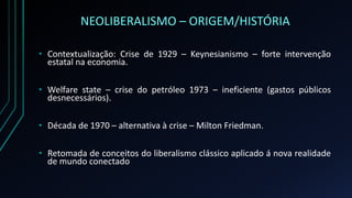 NEOLIBERALISMO – ORIGEM/HISTÓRIA
• Contextualização: Crise de 1929 – Keynesianismo – forte intervenção
estatal na economia.
• Welfare state – crise do petróleo 1973 – ineficiente (gastos públicos
desnecessários).
• Década de 1970 – alternativa à crise – Milton Friedman.
• Retomada de conceitos do liberalismo clássico aplicado á nova realidade
de mundo conectado
 