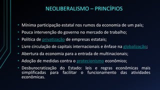 NEOLIBERALISMO – PRINCÍPIOS
• Mínima participação estatal nos rumos da economia de um país;
• Pouca intervenção do governo no mercado de trabalho;
• Política de privatização de empresas estatais;
• Livre circulação de capitais internacionais e ênfase na globalização;
• Abertura da economia para a entrada de multinacionais;
• Adoção de medidas contra o protecionismo econômico;
• Desburocratização do Estado: leis e regras econômicas mais
simplificadas para facilitar o funcionamento das atividades
econômicas.
 