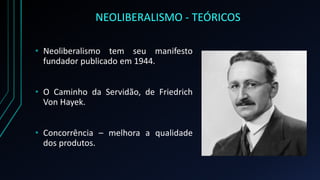 NEOLIBERALISMO - TEÓRICOS
• Neoliberalismo tem seu manifesto
fundador publicado em 1944.
• O Caminho da Servidão, de Friedrich
Von Hayek.
• Concorrência – melhora a qualidade
dos produtos.
 