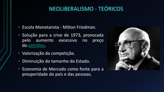 NEOLIBERALISMO - TEÓRICOS
• Escola Monetarista - Milton Friedman.
• Solução para a crise de 1973, provocada
pelo aumento excessivo no preço
do petróleo.
• Valorização da competição.
• Diminuição do tamanho do Estado.
• Economia de Mercado como fonte para a
prosperidade do país e das pessoas.
 