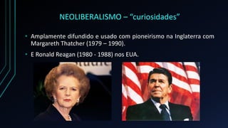 NEOLIBERALISMO – “curiosidades”
• Amplamente difundido e usado com pioneirismo na Inglaterra com
Margareth Thatcher (1979 – 1990).
• E Ronald Reagan (1980 - 1988) nos EUA.
 