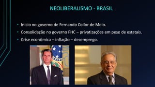 NEOLIBERALISMO - BRASIL
• Inicio no governo de Fernando Collor de Melo.
• Consolidação no governo FHC – privatizações em peso de estatais.
• Crise econômica – inflação – desemprego.
 