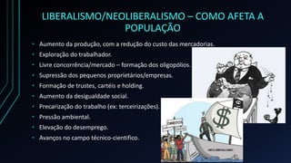 LIBERALISMO/NEOLIBERALISMO – COMO AFETA A
POPULAÇÃO
• Aumento da produção, com a redução do custo das mercadorias.
• Exploração do trabalhador.
• Livre concorrência/mercado – formação dos oligopólios.
• Supressão dos pequenos proprietários/empresas.
• Formação de trustes, cartéis e holding.
• Aumento da desigualdade social.
• Precarização do trabalho (ex: terceirizações).
• Pressão ambiental.
• Elevação do desemprego.
• Avanços no campo técnico-cientifico.
 
