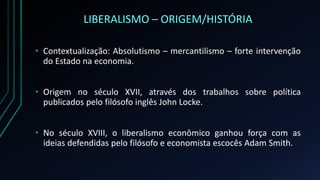 LIBERALISMO – ORIGEM/HISTÓRIA
• Contextualização: Absolutismo – mercantilismo – forte intervenção
do Estado na economia.
• Origem no século XVII, através dos trabalhos sobre política
publicados pelo filósofo inglês John Locke.
• No século XVIII, o liberalismo econômico ganhou força com as
ideias defendidas pelo filósofo e economista escocês Adam Smith.
 