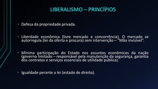 LIBERALISMO – PRINCÍPIOS
• Defesa da propriedade privada.
• Liberdade econômica (livre mercado e concorrência). O mercado se
autorregula (lei da oferta e procura) sem intervenção – “Mão invisível”.
• Mínima participação do Estado nos assuntos econômicos da nação
(governo limitado – responsável pela manutenção da segurança, garantia
dos contratos e serviços essenciais de utilidade pública).
• Igualdade perante a lei (estado de direito).
 
