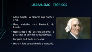 LIBERALISMO - TEÓRICOS
• Adam Smith - A Riqueza das Nações,
1776.
• Livre iniciativa sem limitação do
Estado.
• Necessidade de desregulamentar e
privatizar as atividades econômicas.
• Funções do Estado definidas.
• Lucro – livre concorrência e mercado.
 