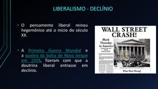 LIBERALISMO - DECLÍNIO
• O pensamento liberal reinou
hegemônico até o início do século
XX.
• A Primeira Guerra Mundial e
a quebra da bolsa de Nova Iorque
em 1929, fizeram com que a
doutrina liberal entrasse em
declínio.
 