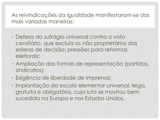 As reivindicações da igualdade manifestaram-se das
mais variadas maneiras:

• Defesa do sufrágio universal contra o voto
  censitário, que excluía os não proprietários das
  esferas de decisão; pressões para reformas
  eleitorais;
• Ampliação das formas de representação (partidos,
  sindicatos);
• Exigência de liberdade de imprensa;
• Implantação da escola elementar universal, leiga,
  gratuita e obrigatória, cuja luta se mostrou bem
  sucedida na Europa e nos Estados Unidos.
 