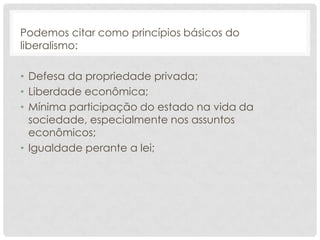 Podemos citar como princípios básicos do
liberalismo:

• Defesa da propriedade privada;
• Liberdade econômica;
• Mínima participação do estado na vida da
  sociedade, especialmente nos assuntos
  econômicos;
• Igualdade perante a lei;
 