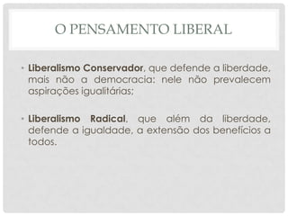 O PENSAMENTO LIBERAL

• Liberalismo Conservador, que defende a liberdade,
  mais não a democracia: nele não prevalecem
  aspirações igualitárias;

• Liberalismo Radical, que além da liberdade,
  defende a igualdade, a extensão dos benefícios a
  todos.
 