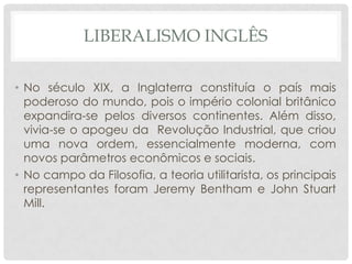 LIBERALISMO INGLÊS

• No século XIX, a Inglaterra constituía o país mais
  poderoso do mundo, pois o império colonial britânico
  expandira-se pelos diversos continentes. Além disso,
  vivia-se o apogeu da Revolução Industrial, que criou
  uma nova ordem, essencialmente moderna, com
  novos parâmetros econômicos e sociais.
• No campo da Filosofia, a teoria utilitarista, os principais
  representantes foram Jeremy Bentham e John Stuart
  Mill.
 