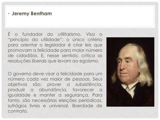 • Jeremy Bentham



É o fundador do utilitarismo. Visa o
“princípio da utilidade”: o único critério
para orientar o legislador é criar leis que
promovam a felicidade para maior número
de cidadãos. E, nesse sentido, critica as
resoluções liberais que levam ao egoísmo.

O governo deve visar a felicidade para um
número cada vez maior de pessoas. Seus
objetivos são: prover a subsistência,
produzir a abundância, favorecer a
igualdade e manter a segurança. Para
tanto, são necessárias eleições periódicas,
sufrágios livres e universal, liberdade de
contrato.
 