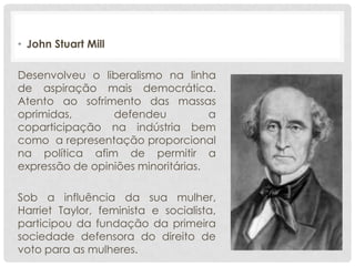 • John Stuart Mill

Desenvolveu o liberalismo na linha
de aspiração mais democrática.
Atento ao sofrimento das massas
oprimidas,       defendeu           a
coparticipação na indústria bem
como a representação proporcional
na política afim de permitir a
expressão de opiniões minoritárias.

Sob a influência da sua mulher,
Harriet Taylor, feminista e socialista,
participou da fundação da primeira
sociedade defensora do direito de
voto para as mulheres.
 