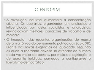O ESTOPIM

• A revolução industrial aumentara a concentração
  urbana. Os operários, organizados em sindicatos e
  influenciados por ideias socialistas e anarquistas,
  reivindicavam melhores condições de trabalho e de
  moradia.
• O impacto das recentes organizações de massa
  deram a tônica do pensamento político do século XIX.
  Diante das novas exigências de igualdade, segundo
  as quais a liberdade deveria se estender ao número
  cada vez maior de pessoas por meio da legislação e
  de garantia jurídicas, começou a configurar-se o
  liberalismo democrático.
 