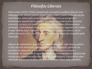  John Locke (1632-1704) considerado um teórico político liberal, teve
influencia em muitos pontos importantes sobre a nova visão da escola
anticlássica, antes dele pensava-se que a barreira ao progresso
intelectual e moral estava no fato que as ideias eram inatas (nascem
conosco), ou seja, era justificativa para as condições diferenciadas
existente. Contrariando essa ideia, Locke concluiu o seguinte: Se a alma
é uma “tabula rasa”, todos os indivíduos são iguais ao nascer, rico e
pobre, escravo e rei..., as diferenças entre os homens são causadas pela
educação.
Apesar de reconhecer que os indivíduos são iguais, seja rico ou pobre,
Locke não era favorável a universalização da educação, para ele na
questão da educação, o mundo já esta dividido, para os ricos, a
finalidade da instrução é capacita-los para governar,seja os negócios do
estado,seja administração dos negócios particulares, e os pobres uma
educação básica ou técnica, útil para trabalhar como subordinados.
 