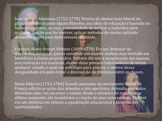  Jean Jacques Rousseau (1712-1778) Teórico da democracia-liberal de
grande influencia para alguns filósofos, sua ideia de educação é baseada no
homem completo, ou seja, a necessidade de moldar o indivíduo para
qualquer função que for exercer, aplicar métodos de ensino aplicado
deixando-o apto para determinada atividade.
 François Marie Arouet Voltaire (1694-1778) Era um defensor da
discriminação social, queria construir um mundo melhor, mas limitado em
benefícios à classe proprietária. Voltaire diz que a perpetuação das massas
sem instrução era essencial, diante disso privava trabalhadores de terem
qualquer estudo, o qual era privilégio para poucos, o motivo dessa
desigualdade era para evitar a diminuição da diferença entre as classes.
 Denis Diderot (1713-1784) Grande pensador do movimento liberal da
França refletia as ações dos artesões e dos operários, defendia que todos
deveriam saber ler, escrever e contar, desde o ministro do estado até o
ultimo camponês, ele incentivava a criação de uma universidade, Diderot
era um otimista em relação a equalização educacional e também das
oportunidades.
 