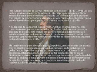  Jean Antoine Nicolas de Caritat “Marquês de Condocet” (1743-1794) Um dos
mais importantes teóricos da educação liberal,propôs soluções práticas
através de um plano de ensino direcionado ao sistema público e gratuito
com intuito de proporcionar a igualdade de oportunidades, e também que o
estado deve intervir para garantir os direitos naturais dos cidadão.
A pedagogia de Condorcet é a que melhor define educação liberal, pois
consistem em organizar a cultura das faculdades intelectuais e morais, e
assegura-la a todos, pelo menos até que se obtenha a independência; o
estado tem o dever de fornecer educação publica onde o mestre ensina as
doutrinas como se fossem opiniões,expor todas as ideias para que cada um
tenha a liberdade de escolher.
Ele também criou um plano de instrução publica,que seria como um manual
com os direitos dos cidadãos que era basicamente; cada individuo tem
poder de não depender se não de si mesmo nos atos cotidianos da vida
econômica,intelectual,moral e social, e de ter conhecimento dos seus
direitos; ter o direito de receber cursos para aprimoramento profissional da
função ou análoga a ela; e por fim o individuo deve passar por um processo
de estudos o qual avança os graus conforme seu desempenho,podendo
receber auxilio do estado (bolsista).
 