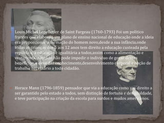  Louis Michel Lepelletier de Saint Fargeau (1760-1793) Foi um politico
frances que elaborou um plano de ensino nacional de educação onde a ideia
era proporcionar a formação do homem novo,desde a sua infância,onde
todas as crianças dos 5 aos 12 anos tem direito a educação custeada pela
república; a educação é igualitária a todos,assim como a alimentação e
vestimenta, o estado não pode impedir o individuo de gozar desses
benefícios, e deve dar conhecimento,desenvolvimento corporal e noção de
trabalho necessário a todo cidadão.
 Horace Mann (1796-1859) pensador que via a educação como um direito a
ser garantido pelo estado a todos, sem distinção de fortuna e desigualdade,
e teve participação na criação da escola para surdos e mudos americanos.
 