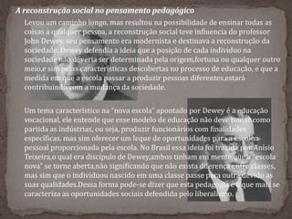 A reconstrução social no pensamento pedagógico
 Levou um caminho longo, mas resultou na possibilidade de ensinar todas as
coisas a qualquer pessoa, a reconstrução social teve influencia do professor
John Dewey, seu pensamento era modernista e destinava a reconstrução da
sociedade. Dewey defendia a ideia que a posição de cada individuo na
sociedade não deveria ser determinada pela origem,fortuna ou qualquer outro
meio,e sim pelas características descobertas no processo de educação, e que a
medida em que a escola passar a produzir pessoas diferentes,estará
contribuindo com a mudança da sociedade.
 Um tema característico na “nova escola” apontado por Dewey é a educação
vocacional, ele entende que esse modelo de educação não deve tomar como
partida as indústrias, ou seja, produzir funcionários com finalidades
específicas, mas sim oferecer um leque de oportunidades para a escolha
pessoal proporcionada pela escola. No Brasil essa ideia foi trazida por Anísio
Teixeira,o qual era discípulo de Dewey,ambos tinham em mente que a “escola
nova” se torne aberta,não significando que não exista diferença entre classes,
mas sim que o individuou nascido em uma classe passe para outra devido as
suas qualidades.Dessa forma pode-se dizer que esta pedagogia é a que mais se
caracteriza as oportunidades sociais defendida pelo liberalismo.
 