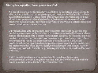 Educação e equalização no plano do estado
 No Brasil o plano de educação teve o objetivo de construir uma sociedade
aberta, inexistindo barreiras que impeçam qualquer individuo de realizar
suas potencialidades. O ideal seria que através das oportunidades o povo
alcance um grau mais elevado de educação,isso resulta em resultados
melhores para o estado, porem muitas vezes o indivíduo é interrompido de
evoluir devido ao sistema seletivo.
 O problema não esta apenas nas barreiras para ingressar na escola, mas
também permanecer nela,por diversos motivos muitos indivíduos acabam
saindo prematuramente e assim não atingem seu grau necessário, a ideia é
mudar isso,fazer com que esse processo tenha permanência o que reflete
no aumento da renda das classes media e trabalhadora. A educação
profissional é uma oportunidade importante para suprir esses problemas,
até mesmo um dos mais graves deles, o desemprego, que muitas vezes o
motivo da gravidade é a falta de pessoas qualificadas e não a decadência de
trabalho.
 Outro item importante é a democratização da educação,por que
politicamente se todos são iguais perante a lei,então educacionalmente e
economicamente isso também deveria acontecer.
 