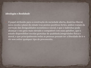 Ideologia e Realidade
 O papel atribuído para a construção da sociedade aberta, doutrina liberal,
nova escola e plano do estado traz pontos positivos fortes, ambos tratam da
correção das desigualdades econômica e social, e que o individuo pode
alcançar o seu grau mais elevado e compatível com suas aptidões, que o
estado disponibilize escolas gratuitas de qualidade,integridades física e
moral, e que principalmente todas as pessoas possam ter a liberdade de ir e
vir sem sofrer qualquer tipo de preconceito.
 