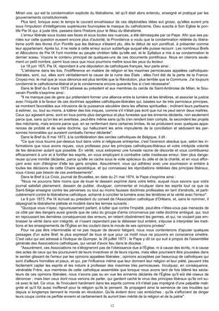 Mirari vos, qui est la condamnation explicite du libéralisme, tel qu'il était alors entendu, enseigné et pratiqué par les
gouvernements constitutionnels.
    Plus tard, lorsque avec le temps le courant envahisseur de ces déplorables idées eut grossi, qu'elles eurent pris
sous l'impulsion d'intelligences supérieures fourvoyées le masque du catholicisme, Dieu suscita à Son Eglise le pon-
tife Pie IX qui, à juste titre, passera dans l'histoire pour le fléau du libéralisme.
    L'erreur libérale sous toutes ses faces et sous toutes ses nuances, a été démasquée par ce Pape. Afin que ses pa-
roles sur cette question eussent encore plus d'autorité, la Providence a voulu que la condamnation réitérée du libéra-
lisme sortît des lèvres d'un Pontife que les libéraux s'étaient plu, dès le début de son pontificat, à présenter comme
leur appartenant. Après lui, il ne reste à cette erreur aucun subterfuge auquel elle puisse recourir. Les nombreux Brefs
et Allocutions de Pie IX l'ont montrée au peuple chrétien telle qu'elle est, et le Syllabus a mis à sa condamnation le
dernier sceau. Voyons le contenu principal de quelques-uns de ces documents pontificaux. Nous en citerons seule-
ment un petit nombre, parmi tous ceux que nous pourrions mettre sous les yeux du lecteur.
    Le 18 juin 187l, Pie IX, répondant à une députation de catholiques français, leur parla ainsi :
    "L'athéisme dans les lois, l'indifférence en matière de religion et les maximes pernicieuses appelées catholiques-
libérales, sont, oui, elles sont véritablement la cause de la ruine des États ; elles l'ont été de la perte de la France.
Croyez-moi, le mal que je vous dénonce est plus terrible que la Révolution, plus terrible que la Commune. J'ai toujours
condamné le catholicisme-libéral et je le condamnerai encore quarante fois si c'est nécessaire".
    Dans le Bref du 6 mars 1873 adressé au président et aux membres du cercle de Saint-Ambroise de Milan, le Sou-
verain Pontife s'exprime ainsi :
    "Il ne manque pas de gens qui prétendent former une alliance entre la lumière et les ténèbres, et associer la justice
avec l'iniquité à la faveur de ces doctrines appelées catholiques-libérales qui, basées sur de très pernicieux principes,
se montrent favorables aux intrusions de la puissance séculière dans les affaires spirituelles ; inclinent leurs partisans
à estimer, ou, tout au moins, à tolérer des lois iniques, comme s'il n'était pas écrit que nul ne peut servir deux maîtres.
Ceux qui agissent ainsi, sont en tous points plus dangereux et plus funestes que les ennemis déclarés, non seulement
parce que, sans qu'on les en avertisse, peut-être même sans qu'ils s'en rendent bien compte, ils secondent les projets
des méchants, mais encore parce que, en se renfermant dans certaines limites, ils se produisent avec quelques appa-
rences de probité et de saine doctrine, qui hallucinent les amis imprudents de la conciliation et séduisent les per-
sonnes honorables qui auraient combattu l'erreur déclarée".
    Dans le Bref du 8 mai 1873, à la confédération des cercles catholiques de Belgique, il dit :
    "Ce que nous louons par-dessus tout dans votre si religieuse entreprise, c'est l'aversion absolue que, selon les in-
formations que nous avons reçues, vous professez pour les principes catholiques-libéraux et votre intrépide volonté
de les déraciner autant que possible. En vérité, vous extirperez une funeste racine de discorde et vous contribuerez
efficacement à unir et à fortifier les esprits, en vous employant à combattre cette insidieuse erreur, bien plus dange-
reuse qu'une inimitié déclarée, parce qu'elle se cache sous le voile spécieux du zèle et de la charité, et en vous effor-
çant avec soin d'éloigner d'elle les gens simples. Assurément, vous qui adhérez avec une soumission si entière à
toutes les décisions de cette Chaire apostolique, et qui connaissez les réprobations réitérées des principes libéraux,
vous n'avez pas besoin de ces avertissements".
    Dans le Bref à La Croix, journal de Bruxelles, en date du 21 mai 1874, le Pape s'exprime ainsi :
    "Nous ne pouvons faire moins que de louer le dessein exprimé dans votre lettre, auquel nous savons que votre
journal satisfait pleinement, dessein de publier, divulguer, commenter et inculquer dans les esprits tout ce que ce
Saint-Siège enseigne contre les perverses ou tout au moins fausses doctrines professées en tant d'endroits, et parti-
culièrement contre le libéralisme catholique, acharné à concilier la lumière avec les ténèbres et la vérité avec l'erreur".
    Le 9 juin 1873, Pie IX écrivait au président du conseil de l'Association catholique d'Orléans, et, sans le nommer, il
dépeignait le libéralisme piétiste et modéré dans les termes suivants :
    "Quoique vous n'ayez, rigoureusement parlant, à lutter que contre l'impiété, peut-être n'êtes-vous pas menacés de
ce côté par des dangers aussi grands que de celui du groupe d'amis circonvenus par cette doctrine ambiguë, qui, tout
en repoussant les dernières conséquences des erreurs, en retient obstinément les germes, et qui, ne voulant pas em-
brasser la vérité dans son intégrité, et n'osant cependant pas la délaisser tout entière, s'épuise à interpréter les tradi-
tions et les enseignements de l'Église en les coulant dans le moule de ses opinions privées".
    Pour ne pas être interminable et ne pas risquer de devenir fatigant, nous nous contenterons d'ajouter quelques
passages d'un autre Bref, le plus expressif de tous et que pour ce motif nous ne pouvons en conscience omettre.
C'est celui qui est adressé à l'évêque de Quimper, le 28 juillet 1873 ; le Pape y dit ce qui suit à propos de l'assemblée
générale des Associations catholiques, qui venait d'avoir lieu dans le diocèse :
    "Assurément, ces Associations ne s'éloigneront pas de l'obéissance due à l'Église, ni à cause des écrits, ni à cause
des actes de ceux qui les poursuivent de leurs invectives et de leurs injures, mais elles pourraient être poussées dans
le sentier glissant de l'erreur par les opinions appelées libérales ; opinions acceptées par beaucoup de catholiques qui
sont d'ailleurs honnêtes et pieux, et qui, par l'influence même que leur donnent leur religion et leur piété, peuvent très
facilement capter les esprits et les induire à professer des maximes très pernicieuses. Inculquez, en conséquence,
vénérable Frère, aux membres de cette catholique assemblée que lorsque nous avons tant de fois blâmé les secta-
teurs de ces opinions libérales, nous n'avons pas eu en vue les ennemis déclarés de l'Église qu'il eût été oiseux de
dénoncer ; mais bien ceux dont nous venons de parler, qui gardent caché le virus des principes libéraux qu'ils ont su-
cé avec le lait. Ce virus, ils l'inoculent hardiment dans les esprits comme s'il n'était pas imprégné d'une palpable mali-
gnité et qu'il fût aussi inoffensif pour la religion qu'ils le pensent. Ils propagent ainsi la semence de ces troubles qui
depuis si longtemps tiennent le monde en révolution. Qu'ils évitent donc ces embûches ; qu'ils s'efforcent de diriger
leurs coups contre ce perfide ennemi et certainement ils auront bien mérité de la religion et de la patrie".

                                                            12
 