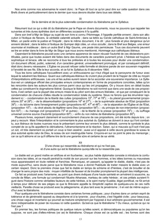 Nos amis comme nos adversaires le voient donc : le Pape dit tout ce qu'on peut dire sur cette question dans ces
Brefs divers et particulièrement dans le dernier que nous devons étudier dans tous ses détails.

                                                            XI
                  De la dernière et de la plus solennelle condamnation du libéralisme par le Syllabus.

     Résumant tout ce qui a été dit du libéralisme par le Pape en divers documents, nous ne pouvons que rappeler les
suivantes et très dures épithètes dont en différentes occasions il l'a qualifié.
     Dans son bref à Mgr de Ségur au sujet de son livre si connu l'Hommage, il l'appelle perfide ennemi ; dans son allo-
cution à l'évêque de Nevers, la véritable calamité actuelle ; dans sa lettre au Cercle catholique de Saint-Ambroise à
Milan, un pacte entre la justice et l'iniquité ; dans le même document, il le dit : plus funeste et plus dangereux qu'un
ennemi déclaré ; dans la lettre à l'évêque de Quimper déjà citée, un virus occulte ; dans le Bref aux Belges, une erreur
sournoise et insidieuse ; dans un autre Bref à Mgr Gaume, une peste très pernicieuse. Tous ces documents peuvent
se lire en entier dans le livre de Mgr de Ségur que nous avons mentionné, Hommage aux catholiques libéraux.
     Cependant le libéralisme pouvait avec une certaine apparence de raison récuser l'autorité de ces déclarations pon-
tificales, parce que toutes avaient été faites dans des documents de caractère purement privé. L'hérésie est toujours
sophistique et tenace, elle se raccroche à tous les prétextes et à toutes les excuses pour éluder une condamnation.
Un document officiel, public, solennel, d'un caractère général, universellement promulgué, et par conséquent définitif,
était donc devenu nécessaire. L'Eglise ne pouvait refuser cette formelle et décisive parole de son souverain magistère
à l'anxiété de ses fils. Elle la leur accorda, et ce fut le Syllabus du 8 décembre 1864.
     Tous les bons catholiques l'accueillirent avec un enthousiasme qui n'eut d'égal que le paroxysme de fureur avec
lequel le saluèrent les libéraux. Quant aux catholiques-libéraux ils crurent plus prudent de le frapper de côté au moyen
d'interprétations artificieuses. Les uns et les autres eurent raison de lui accorder une souveraine importance. Le Sylla-
bus est un catalogue officiel des principales erreurs contemporaines en forme de propositions concrètes, telles qu'on
les rencontre dans les auteurs les plus connus parmi ceux qui les ont propagées. On y trouve donc en détail toutes
celles qui constituent le dogmatisme libéral. Quoique le libéralisme ne soit nommé que dans une seule de ces proposi-
tions, il est certain que la plupart des erreurs mises là au pilori sont des erreurs libérales ; et que par conséquent de la
condamnation de chacune d'elles résulte la condamnation totale du système. Nous ne ferons que les énumérer rapi-
                                                                           è  è      è
dement ici : - condamnation de la liberté des cultes (propositions 15 , 77 et 78 ) ; - du placet gouvernemental (propo-
            è      è                                              è      è
sitions 20 et 28 ) ; - de la désamortisation (propositions 16 et 27 ) ; - de la suprématie absolue de l'Etat (proposition
39è) ; - du laïcisme dans l'enseignement public (propositions 45è, 47è et 48è) ; - de la séparation de l'Église et de l'Etat,
(proposition 15è) ; - du droit absolu de légiférer sans Dieu (proposition 56è) ; - du principe de non-intervention (proposi-
tion 63è) ; - du mariage civil (propositions 73è et autres) ; - de la liberté de la presse (proposition 79è) ; - du suffrage
universel comme source d'autorité (proposition 60è) ; - enfin du non même de libéralisme (proposition 80è).
     Plusieurs livres, exposant clairement et succinctement chacune de ces propositions, ont été écrits depuis lors ; on
peut y recourir. Mais l'interprétation et le commentaire le plus autorisé du Syllabus se doivent à ceux qui l'ont combat-
tu, aux libéraux de toutes nuances nous le présentant comme leur ennemi le plus détesté, comme le symbole le plus
complet de ce qu'ils appellent le cléricalisme, l'ultramontanisme et la réaction. Satan, qui si mauvais qu'il soit n'est pas
un sot, vit très clairement où portait un coup si bien asséné ; aussi a-t-il apposé à cette œuvre grandiose le sceau le
plus autorisé après celui de Dieu, le sceau de son inextinguible haine. Croyons-en sur ce point le père du mensonge ;
car ce qu'il abhorre et ce qu'il diffame tire de là une garantie sûre et certaine de sa vérité.

                                                              XII
                              D'une chose qui ressemble au libéralisme et qui ne l'est pas,
                          et d'une autre qui est le libéralisme quoiqu'elle ne lui ressemble pas.

    Le diable est un grand maître en artifices et en fourberies ; sa plus habile diplomatie consiste à introduire la confu-
sion dans les idées, et ce maudit perdrait la moitié de son pouvoir sur les hommes, si les idées bonnes ou mauvaises
nous apparaissaient en toute netteté et franchise. Remarquez, en passant, qu'appeler le diable, diable, n'est pas de
mode aujourd'hui, sans doute parce que le libéralisme nous a donné l'habitude de traiter messire le diable avec un
certain respect. Donc la première chose que fait le diable en temps de schisme et d'hérésie, c'est de brouiller et de
changer le sens propre des mots : moyen infaillible de fausser et de troubler promptement la plupart des intelligences.
    Ce fait se produisit avec l'arianisme, au point que divers évêques d'une haute sainteté en arrivèrent à souscrire, au
concile de Milan, une formule qui condamnait l'illustre Athanase, marteau de cette hérésie ; et ces prélats auraient fi-
guré dans l'histoire comme véritables fauteurs de cette hérésie, si le saint martyr Eusèbe, légat pontifical, ne fût arrivé
à temps pour délivrer de ses pièges ce que le Bréviaire appelle la Simplicité captive de quelques-uns de ces naïfs
vieillards. Pareille chose se produisit avec le pélagianisme, et plus tard avec le jansénisme ; il en est de même aujour-
d'hui avec le libéralisme.
    Pour quelques-uns le libéralisme consiste dans certaines formes politiques ; pour d'autres dans un certain esprit de
tolérance et de générosité opposé au despotisme et à la tyrannie ; pour d'autres, c'est l'égalité civile ; pour beaucoup,
une chose vague et incertaine qui pourrait se traduire simplement par l'opposé à tout arbitraire gouvernemental. Il est
donc indispensable de poser de nouveau ici cette question. Qu'est-ce que le libéralisme ? Ou mieux, qu'est-ce qui ne
l'est pas ?
    En premier lieu, les formes politiques de quelque nature qu'elles soient, si démocratiques ou populaires qu'on les
suppose, ne sont pas d'elles-mêmes (ex se) le libéralisme. Chaque chose est ce qu'elle est ; les formes sont des

                                                             13
 